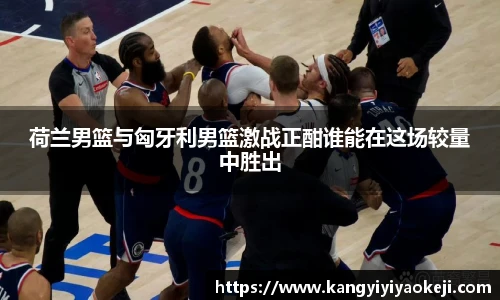 荷兰男篮与匈牙利男篮激战正酣谁能在这场较量中胜出